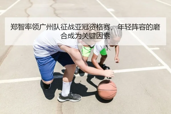 郑智率领广州队征战亚冠资格赛，年轻阵容的磨合成为关键因素